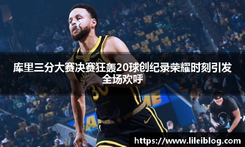 库里三分大赛决赛狂轰20球创纪录荣耀时刻引发全场欢呼
